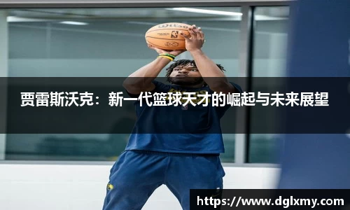 贾雷斯沃克：新一代篮球天才的崛起与未来展望